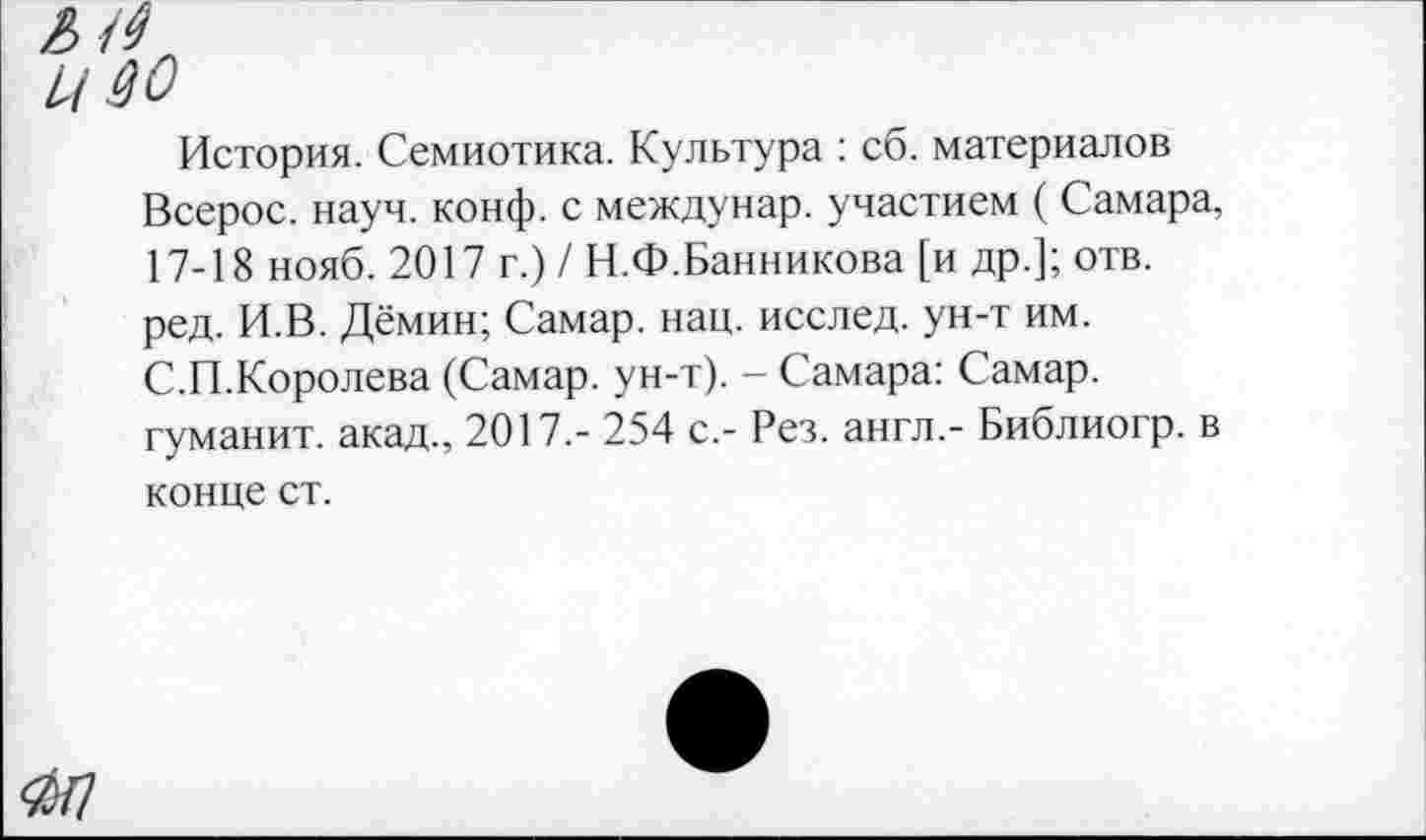 ﻿История. Семиотика. Культура : сб. материалов Всерос. науч. конф, с междунар. участием ( Самара, 17-18 нояб. 2017 г.) / Н.Ф.Банникова [и др.]; отв. ред. И.В. Дёмин; Самар, нац. исслед. ун-т им. С.П.Королева (Самар, ун-т). - Самара: Самар, туманит, акад., 2017.- 254 с.- Рез. англ.- Библиогр. в конце ст.